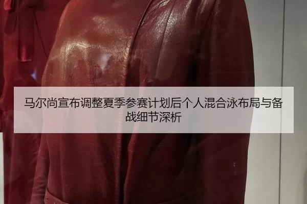 马尔尚宣布调整夏季参赛计划后个人混合泳布局与备战细节深析