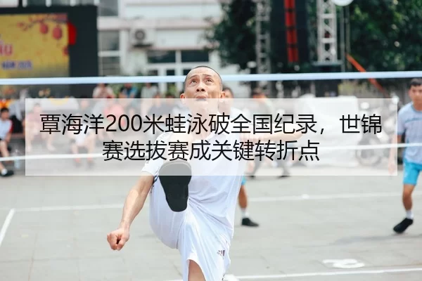 覃海洋200米蛙泳破全国纪录，世锦赛选拔赛成关键转折点